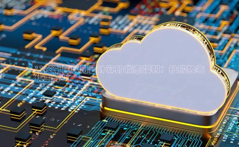 杏悦app官方网站入口下载安装慧博云通**在南昌享用云计算的优惠福利：抢购独家
优惠券**