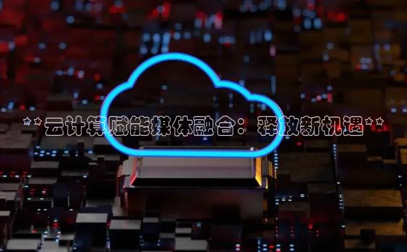 杏悦招商b176五827夏百度手机助手**云计算赋能媒体融合：释放新机遇**