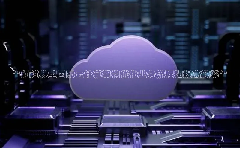 杏悦APP官网中文在线**通过典型国际云计算架构优化业务流程和提高效率**