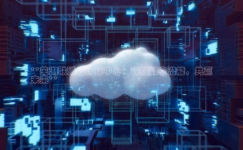 杏悦1平台登录入口哇咔哇咔文化**芜湖联通云计算中心：释放数字潜能，共赢
未来**